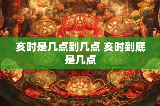 亥时是几点到几点 亥时到底是几点 亥时是几点到几点 亥时到底是几点