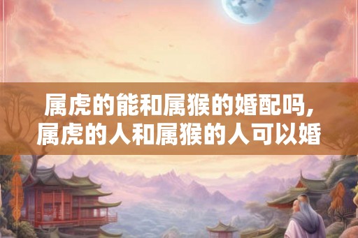 属虎的能和属猴的婚配吗,属虎的人和属猴的人可以婚配吗？