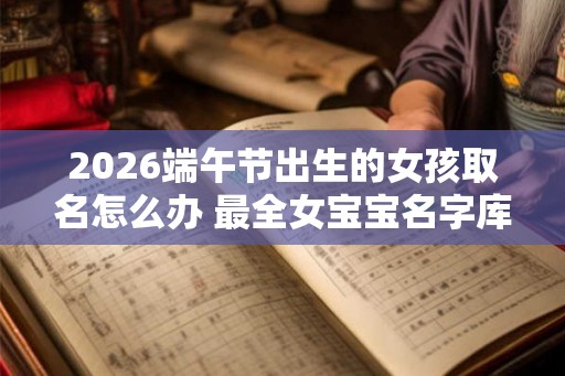 2026端午节出生的女孩取名怎么办 最全女宝宝名字库