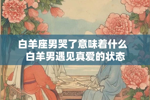 白羊座男哭了意味着什么  白羊男遇见真爱的状态