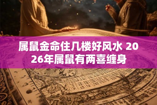 属鼠金命住几楼好风水 2026年属鼠有两喜缠身