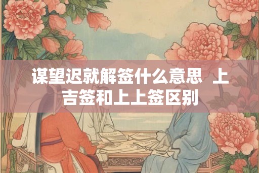 谋望迟就解签什么意思  上吉签和上上签区别
