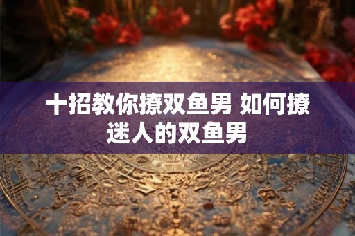 十招教你撩双鱼男 如何撩迷人的双鱼男