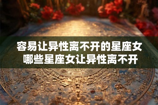 容易让异性离不开的星座女 哪些星座女让异性离不开