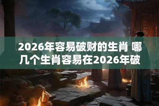 2026年容易破财的生肖 哪几个生肖容易在2026年破财 2026年容易破财的生肖 哪几个生肖容易在2026年破财
