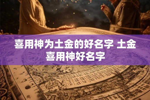 喜用神为土金的好名字 土金喜用神好名字 喜用神为土金的好名字 土金喜用神好名字