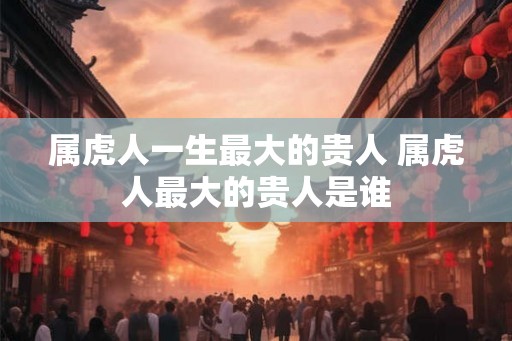 属虎人一生最大的贵人 属虎人最大的贵人是谁 属虎人一生最大的贵人 属虎人最大的贵人是谁