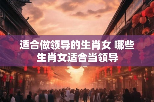 适合做领导的生肖女 哪些生肖女适合当领导