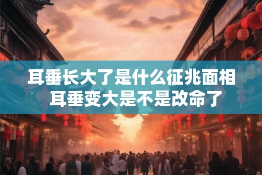 耳垂长大了是什么征兆面相  耳垂变大是不是改命了