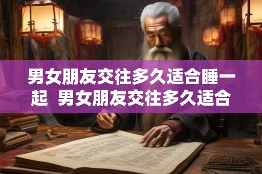 男女朋友交往多久适合睡一起  男女朋友交往多久适合睡一起