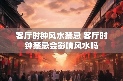 客厅时钟风水禁忌 客厅时钟禁忌会影响风水吗