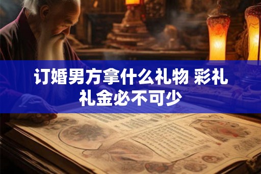订婚男方拿什么礼物 彩礼礼金必不可少 订婚男方拿什么礼物 彩礼礼金必不可少