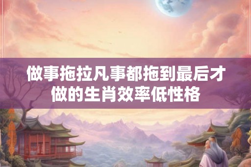 做事拖拉凡事都拖到最后才做的生肖效率低性格 做事拖拉凡事都拖到最后才做的生肖效率低性格