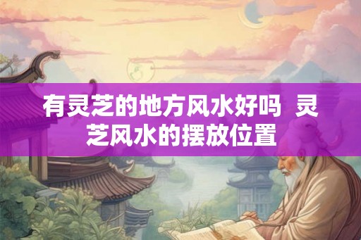 有灵芝的地方风水好吗  灵芝风水的摆放位置