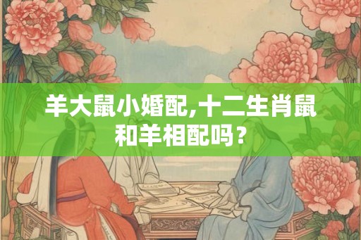 羊大鼠小婚配,十二生肖鼠和羊相配吗? 羊大鼠小婚配,十二生肖鼠和羊相配吗?