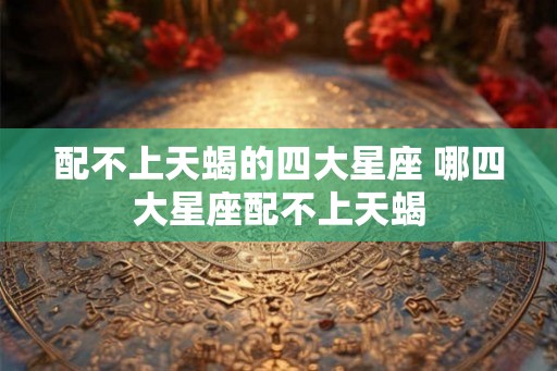 配不上天蝎的四大星座 哪四大星座配不上天蝎