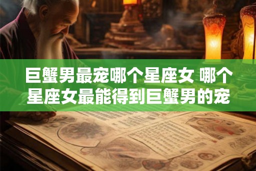 巨蟹男最宠哪个星座女 哪个星座女最能得到巨蟹男的宠爱 巨蟹男最宠哪个星座女 哪个星座女最能得到巨蟹男的宠爱
