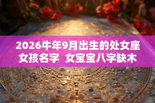 2026牛年9月出生的处女座女孩名字  女宝宝八字缺木起名字
