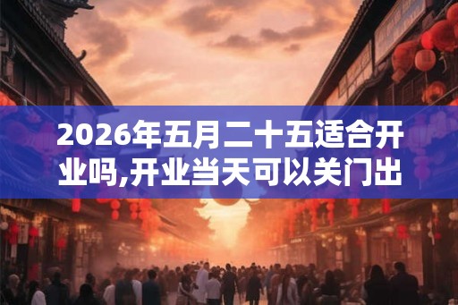 2026年五月二十五适合开业吗,开业当天可以关门出去吗