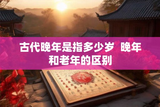 古代晚年是指多少岁  晚年和老年的区别