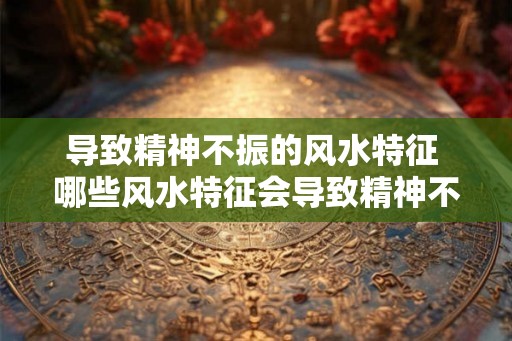 导致精神不振的风水特征 哪些风水特征会导致精神不振 导致精神不振的风水特征 哪些风水特征会导致精神不振