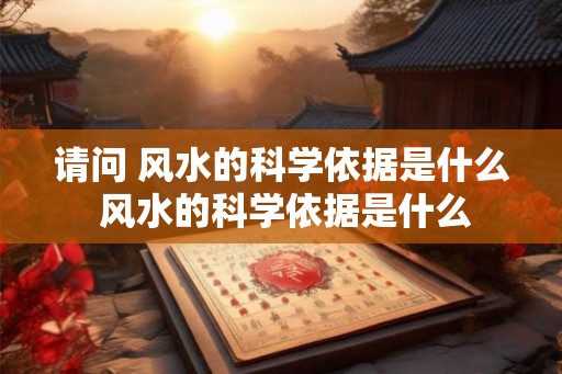 请问 风水的科学依据是什么 风水的科学依据是什么