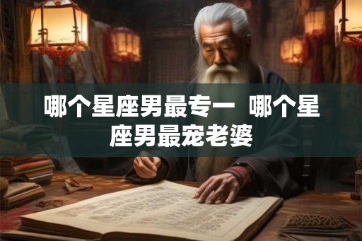 哪个星座男最专一  哪个星座男最宠老婆