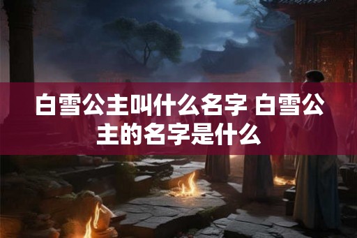 白雪公主叫什么名字 白雪公主的名字是什么
