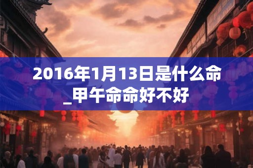 2016年1月13日是什么命_甲午命命好不好 2016年1月13日是什么命_甲午命命好不好