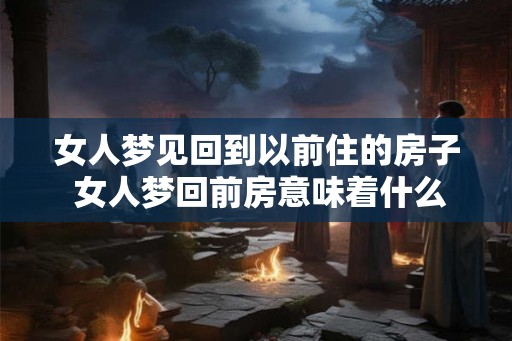 女人梦见回到以前住的房子 女人梦回前房意味着什么