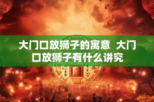 大门口放狮子的寓意 大门口放狮子有什么讲究 大门口放狮子的寓意 大门口放狮子有什么讲究