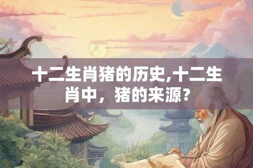 十二生肖猪的历史,十二生肖中，猪的来源？