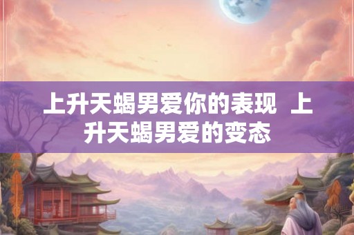 上升天蝎男爱你的表现  上升天蝎男爱的变态