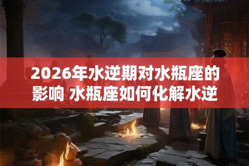 2026年水逆期对水瓶座的影响 水瓶座如何化解水逆