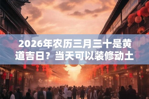 2026年农历三月三十是黄道吉日？当天可以装修动土？