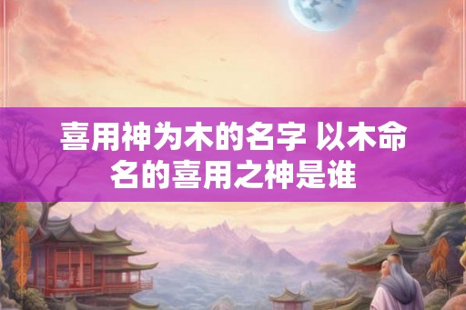 喜用神为木的名字 以木命名的喜用之神是谁 喜用神为木的名字 以木命名的喜用之神是谁