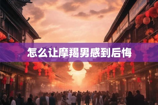 怎么让摩羯男感到后悔