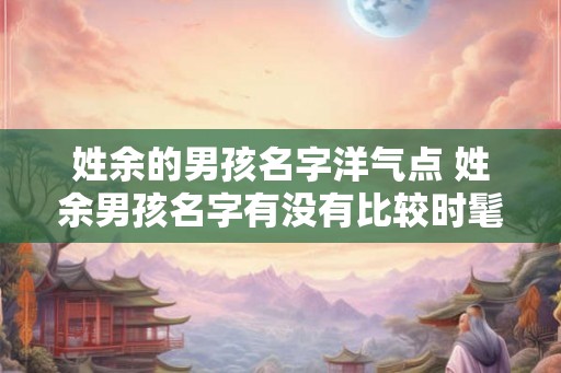 姓余的男孩名字洋气点 姓余男孩名字有没有比较时髦的