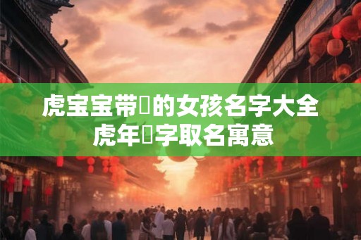 虎宝宝带玥的女孩名字大全 虎年玥字取名寓意 虎宝宝带玥的女孩名字大全 虎年玥字取名寓意