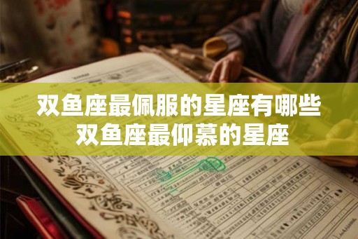 双鱼座最佩服的星座有哪些 双鱼座最仰慕的星座 双鱼座最佩服的星座有哪些 双鱼座最仰慕的星座
