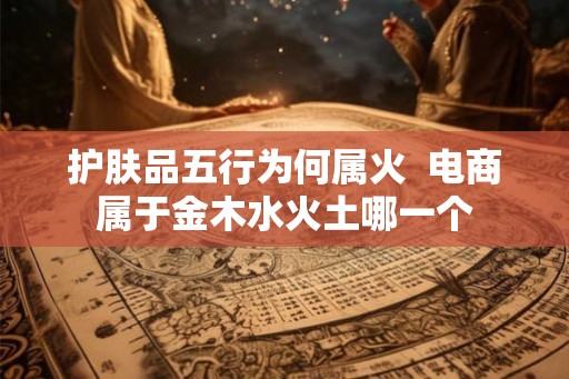 护肤品五行为何属火  电商属于金木水火土哪一个