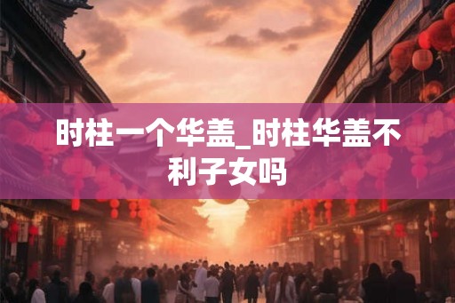 时柱一个华盖_时柱华盖不利子女吗