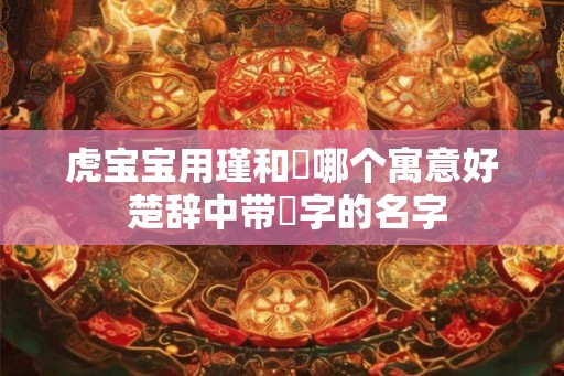 虎宝宝用瑾和璟哪个寓意好 楚辞中带璟字的名字 虎宝宝用瑾和璟哪个寓意好 楚辞中带璟字的名字