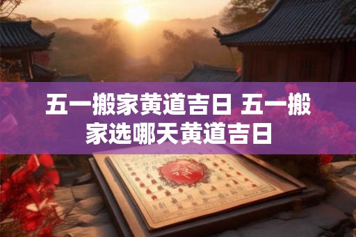 五一搬家黄道吉日 五一搬家选哪天黄道吉日