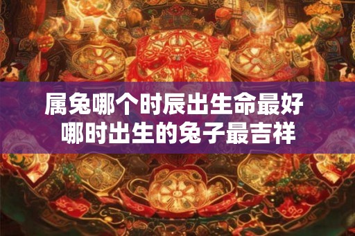 属兔哪个时辰出生命最好 哪时出生的兔子最吉祥