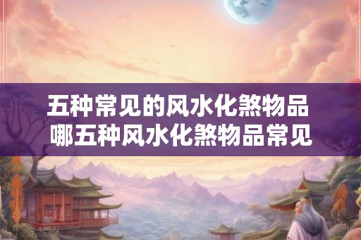 五种常见的风水化煞物品 哪五种风水化煞物品常见