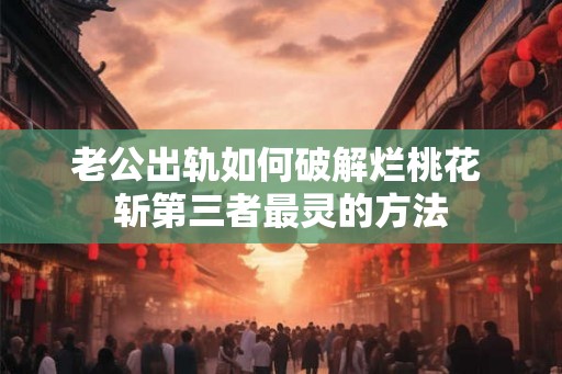 老公出轨如何破解烂桃花 斩第三者最灵的方法