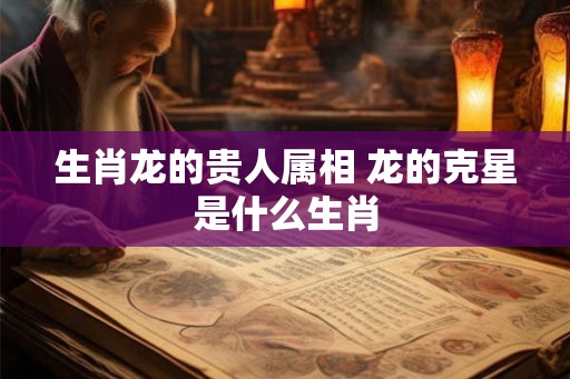生肖龙的贵人属相 龙的克星是什么生肖