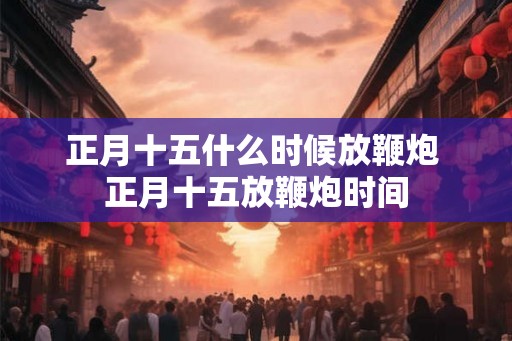 正月十五什么时候放鞭炮 正月十五放鞭炮时间 正月十五什么时候放鞭炮 正月十五放鞭炮时间