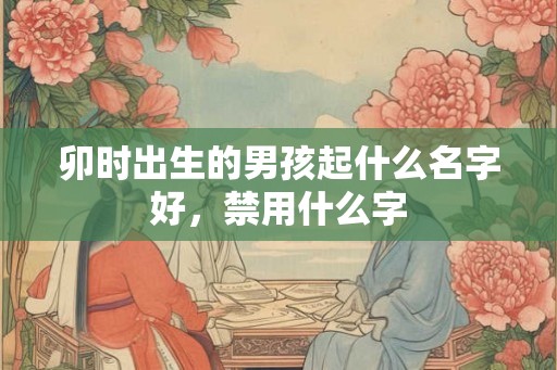 卯时出生的男孩起什么名字好,禁用什么字 卯时出生的男孩起什么名字好,禁用什么字
